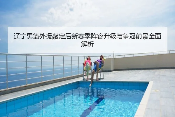 辽宁男篮外援敲定后新赛季阵容升级与争冠前景全面解析
