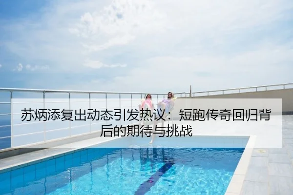 苏炳添复出动态引发热议：短跑传奇回归背后的期待与挑战