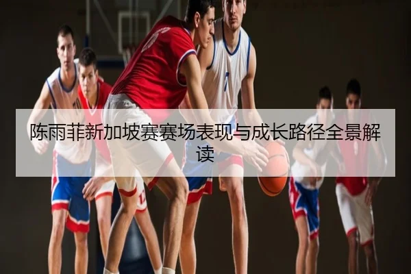 陈雨菲新加坡赛赛场表现与成长路径全景解读
