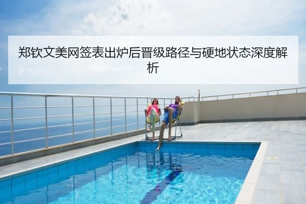 郑钦文美网签表出炉后晋级路径与硬地状态深度解析