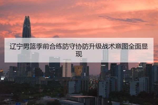 辽宁男篮季前合练防守协防升级战术意图全面显现