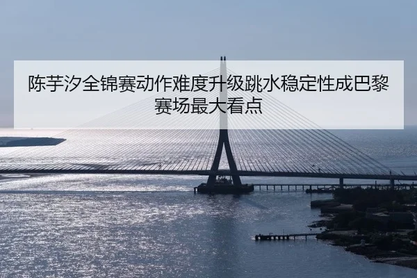 陈芋汐全锦赛动作难度升级跳水稳定性成巴黎赛场最大看点