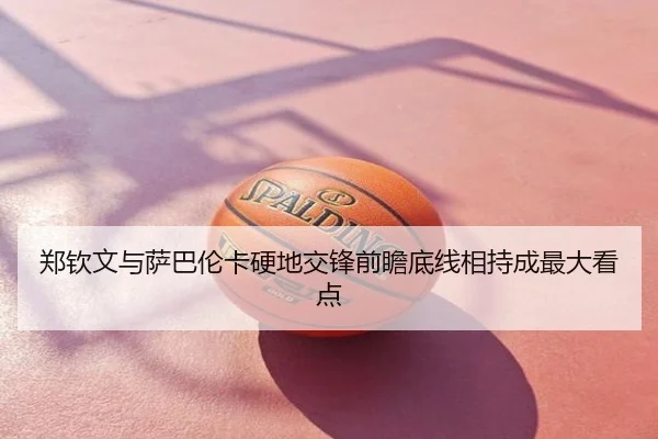 郑钦文与萨巴伦卡硬地交锋前瞻底线相持成最大看点