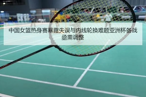 中国女篮热身赛暴露失误与内线轮换难题亚洲杯备战亟需调整