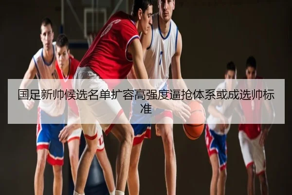 国足新帅候选名单扩容高强度逼抢体系或成选帅标准