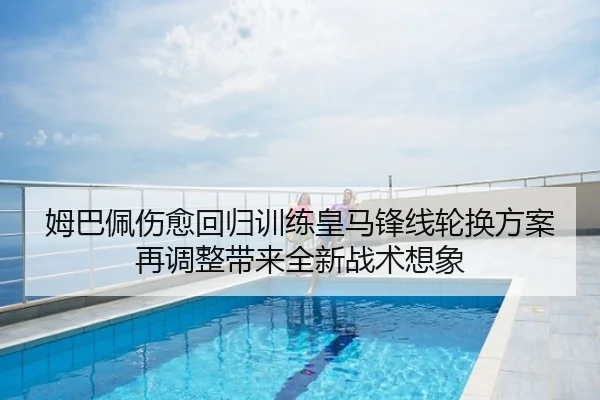 姆巴佩伤愈回归训练皇马锋线轮换方案再调整带来全新战术想象