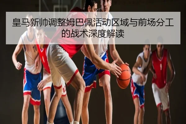 皇马新帅调整姆巴佩活动区域与前场分工的战术深度解读