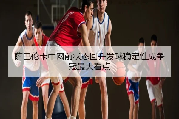 萨巴伦卡中网前状态回升发球稳定性成争冠最大看点