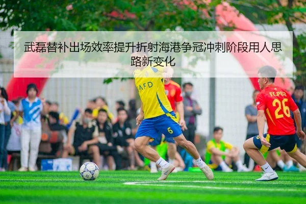 武磊替补出场效率提升折射海港争冠冲刺阶段用人思路新变化