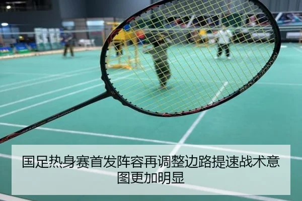 国足热身赛首发阵容再调整边路提速战术意图更加明显